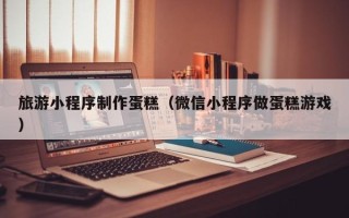 灵宝旅游小程序制作蛋糕（微信小程序做蛋糕游戏）